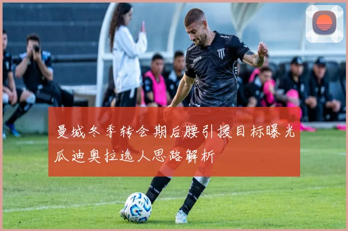 曼城冬季转会期后腰引援目标曝光瓜迪奥拉选人思路解析