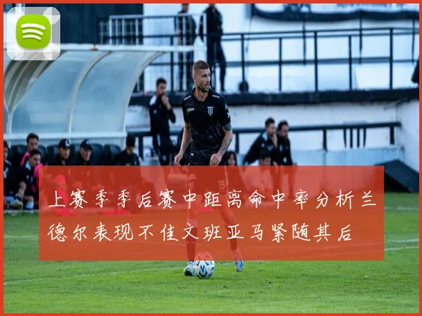 上赛季季后赛中距离命中率分析兰德尔表现不佳文班亚马紧随其后