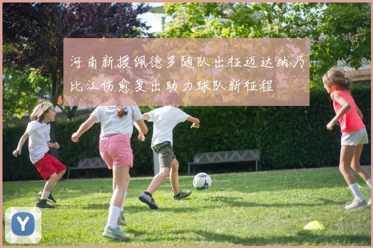 河南新援佩德罗随队出征迈达纳乃比江伤愈复出助力球队新征程