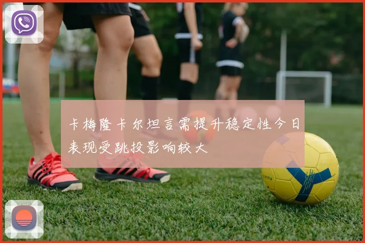 卡梅隆卡尔坦言需提升稳定性今日表现受跳投影响较大