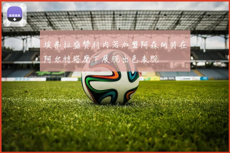 埃弗拉盛赞科内若加盟阿森纳将在阿尔特塔麾下展现出色表现