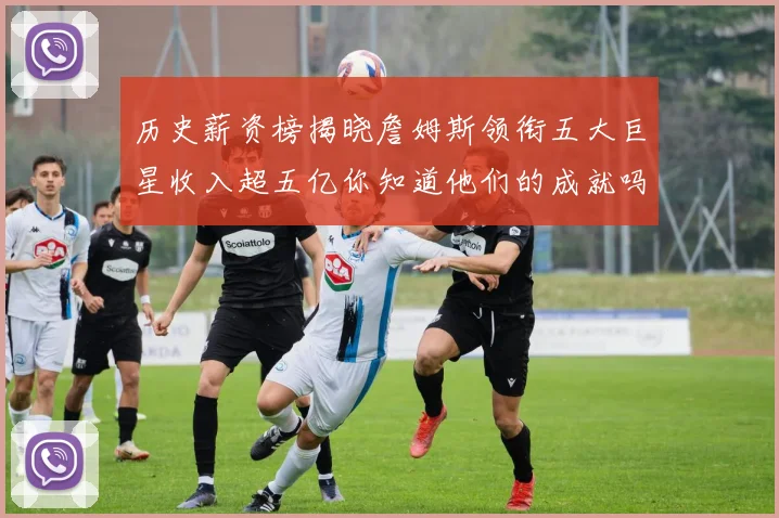 历史薪资榜揭晓詹姆斯领衔五大巨星收入超五亿你知道他们的成就吗