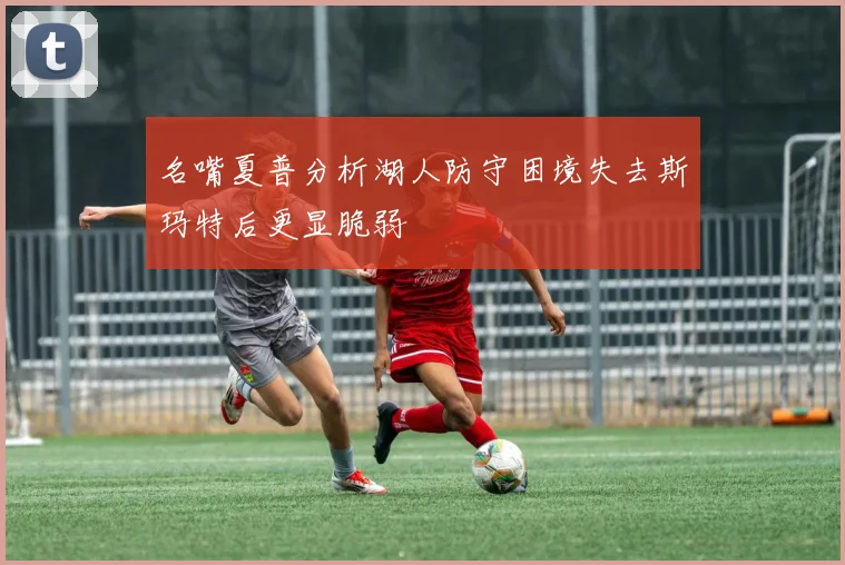 名嘴夏普分析湖人防守困境失去斯玛特后更显脆弱