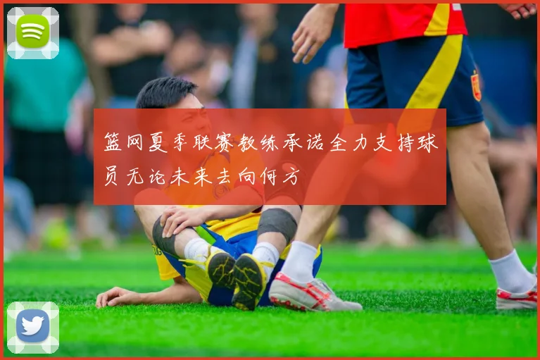 篮网夏季联赛教练承诺全力支持球员无论未来去向何方