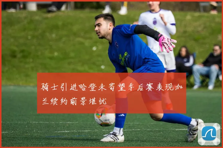 骑士引进哈登未寄望季后赛表现加兰续约前景堪忧