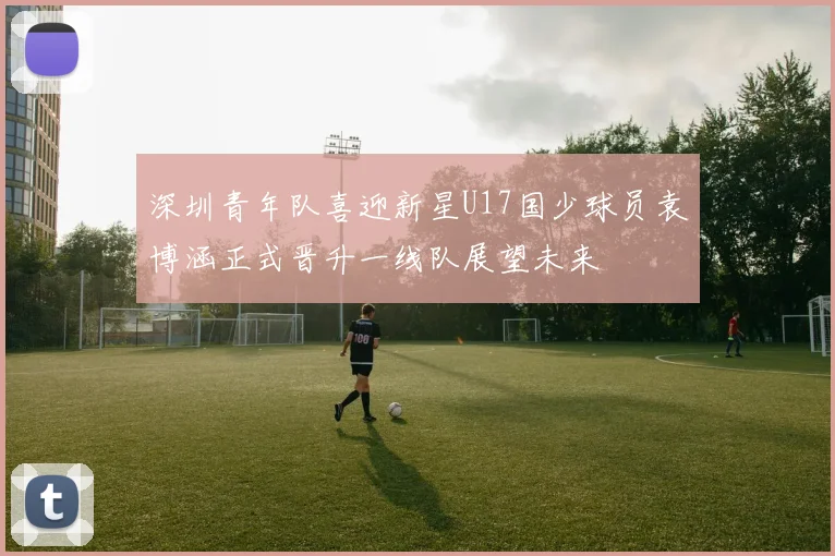 深圳青年队喜迎新星U17国少球员袁博涵正式晋升一线队展望未来
