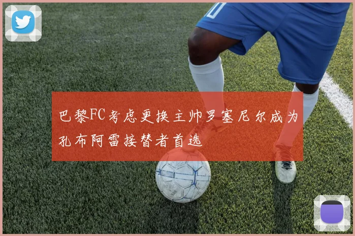 巴黎FC考虑更换主帅罗塞尼尔成为孔布阿雷接替者首选
