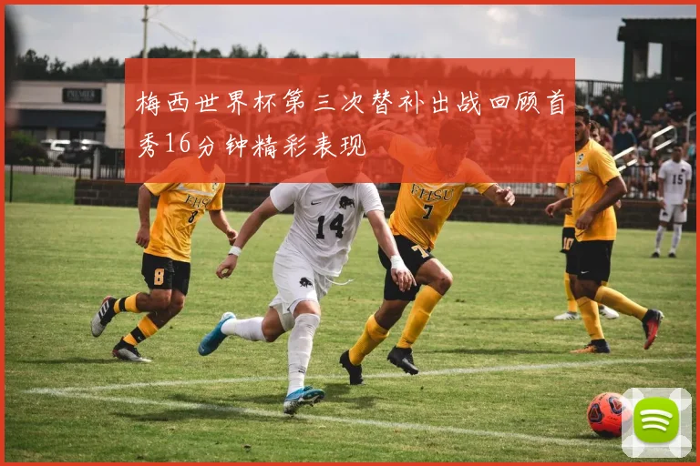 梅西世界杯第三次替补出战回顾首秀16分钟精彩表现