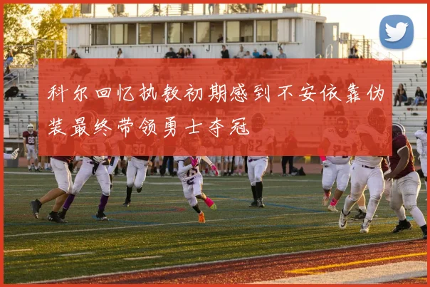 科尔回忆执教初期感到不安依靠伪装最终带领勇士夺冠