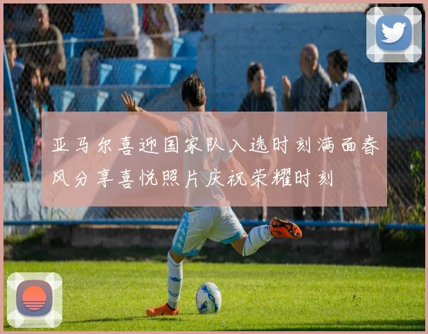 亚马尔喜迎国家队入选时刻满面春风分享喜悦照片庆祝荣耀时刻