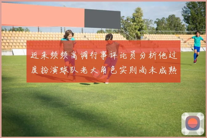 近来频频高调行事评论员分析他过度扮演球队老大角色实则尚未成熟