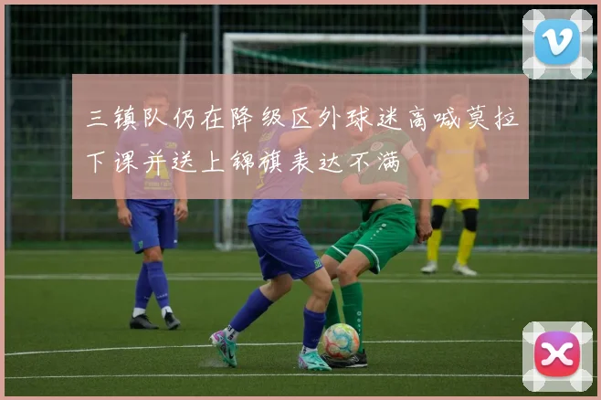 三镇队仍在降级区外球迷高喊莫拉下课并送上锦旗表达不满