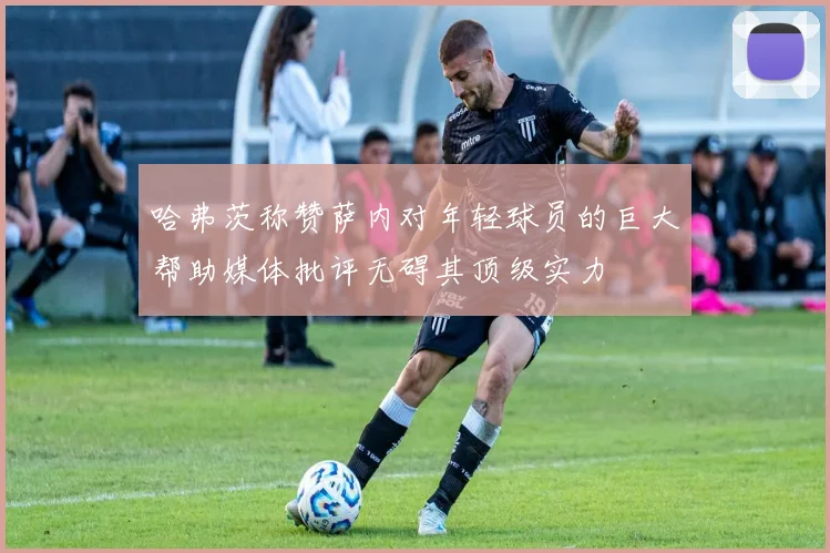 哈弗茨称赞萨内对年轻球员的巨大帮助媒体批评无碍其顶级实力