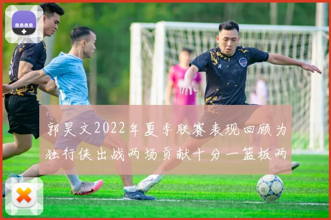 郭昊文2022年夏季联赛表现回顾为独行侠出战两场贡献十分一篮板两助攻