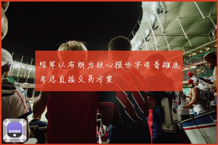 绿军以布朗为核心报价字母哥雄鹿考虑直接交易方案