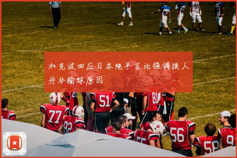 加克波回应日本绝平言论强调换人并非输球原因